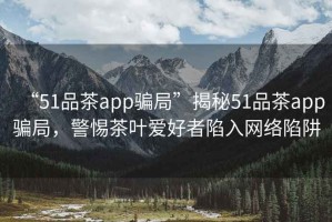 “51品茶app騙局”揭秘51品茶app騙局，警惕茶葉愛好者陷入網(wǎng)絡(luò)陷阱