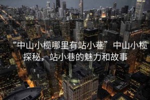 “中山小欖哪里有站小巷”中山小欖探秘，站小巷的魅力和故事