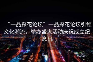 “一品探花論壇”一品探花論壇引領文化潮流，舉辦盛大活動慶祝成立紀念日