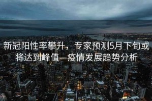 新冠陽(yáng)性率攀升，專家預(yù)測(cè)5月下旬或?qū)⑦_(dá)到峰值—疫情發(fā)展趨勢(shì)分析