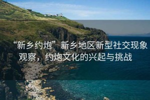 “新鄉(xiāng)約炮”新鄉(xiāng)地區(qū)新型社交現(xiàn)象觀察，約炮文化的興起與挑戰(zhàn)