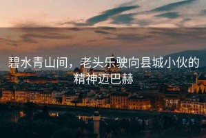 碧水青山間，老頭樂駛向縣城小伙的精神邁巴赫