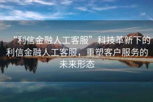“利信金融人工客服”科技革新下的利信金融人工客服，重塑客戶服務(wù)的未來形態(tài)