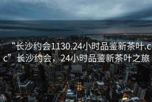 “長沙約會1130.24小時品鑒新茶葉.cc”長沙約會，24小時品鑒新茶葉之旅