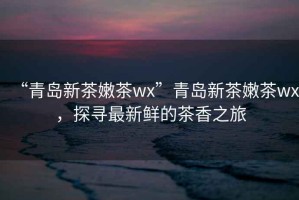 “青島新茶嫩茶wx”青島新茶嫩茶wx，探尋最新鮮的茶香之旅