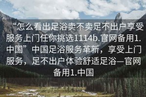 “怎么看出足浴賣不賣足不出戶享受服務(wù)上門任你挑選1114b.官網(wǎng)備用1.中國”中國足浴服務(wù)革新，享受上門服務(wù)，足不出戶體驗(yàn)舒適足浴—官網(wǎng)備用1.中國