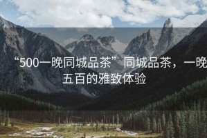 “500一晚同城品茶”同城品茶，一晚五百的雅致體驗(yàn)