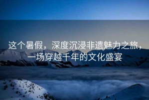 這個(gè)暑假，深度沉浸非遺魅力之旅，一場(chǎng)穿越千年的文化盛宴