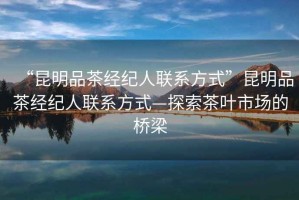 “昆明品茶經(jīng)紀(jì)人聯(lián)系方式”昆明品茶經(jīng)紀(jì)人聯(lián)系方式—探索茶葉市場(chǎng)的橋梁