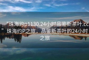 “珠海約p1130.24小時(shí)品鑒新茶葉.cc”珠海約P之旅，品鑒新茶葉的24小時(shí)之旅