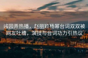 醬園弄熱播，趙麗穎楊冪臺詞雙雙被網(wǎng)友吐槽，演技與臺詞功力引熱議