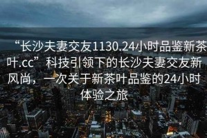 “長沙夫妻交友1130.24小時品鑒新茶葉.cc”科技引領(lǐng)下的長沙夫妻交友新風(fēng)尚，一次關(guān)于新茶葉品鑒的24小時體驗之旅