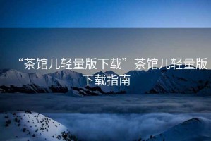 “茶館兒輕量版下載”茶館兒輕量版下載指南