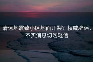 清遠(yuǎn)地震致小區(qū)地面開裂？權(quán)威辟謠，不實(shí)消息切勿輕信