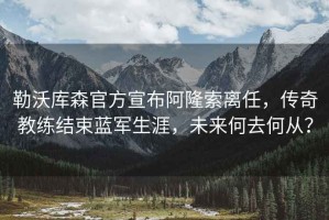 勒沃庫森官方宣布阿隆索離任，傳奇教練結(jié)束藍軍生涯，未來何去何從？
