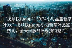 “撫順快約app1130.24小時品鑒新茶葉.cc”撫順快約app引領新茶葉品鑒熱潮，全天候服務展現(xiàn)獨特魅力