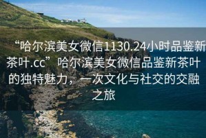 “哈爾濱美女微信1130.24小時品鑒新茶葉.cc”哈爾濱美女微信品鑒新茶葉的獨特魅力，一次文化與社交的交融之旅