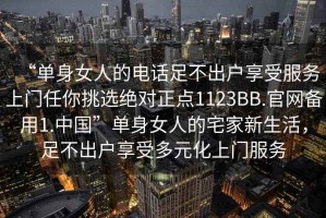 “單身女人的電話足不出戶享受服務(wù)上門(mén)任你挑選絕對(duì)正點(diǎn)1123BB.官網(wǎng)備用1.中國(guó)”單身女人的宅家新生活，足不出戶享受多元化上門(mén)服務(wù)