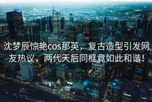 沈夢辰驚艷cos那英，復古造型引發(fā)網友熱議，兩代天后同框竟如此和諧！