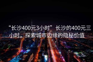 “長(zhǎng)沙400元3小時(shí)”長(zhǎng)沙的400元三小時(shí)，探索城市邊緣的隱秘價(jià)值