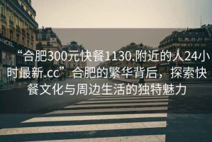 “合肥300元快餐1130.附近的人24小時最新.cc”合肥的繁華背后，探索快餐文化與周邊生活的獨特魅力