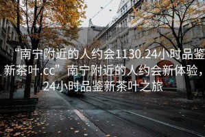 “南寧附近的人約會1130.24小時品鑒新茶葉.cc”南寧附近的人約會新體驗，24小時品鑒新茶葉之旅