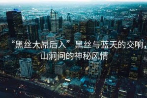“黑絲大屌后入”黑絲與藍天的交響，山澗間的神秘風情
