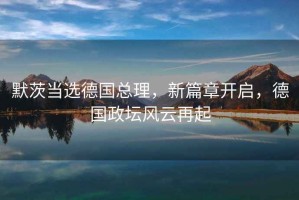 默茨當(dāng)選德國(guó)總理，新篇章開啟，德國(guó)政壇風(fēng)云再起