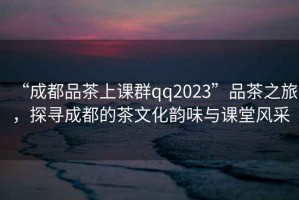 “成都品茶上課群qq2023”品茶之旅，探尋成都的茶文化韻味與課堂風(fēng)采