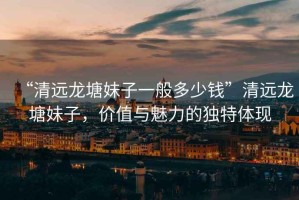 “清遠(yuǎn)龍?zhí)撩米右话愣嗌馘X”清遠(yuǎn)龍?zhí)撩米樱瑑r(jià)值與魅力的獨(dú)特體現(xiàn)