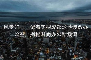 風景如畫，記者實探成都泳池爆改辦公室，揭秘時尚辦公新潮流
