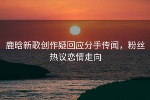 鹿晗新歌創(chuàng)作疑回應分手傳聞，粉絲熱議戀情走向