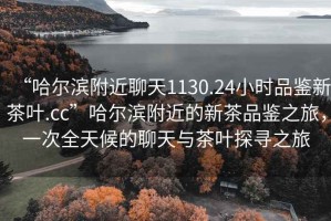 “哈爾濱附近聊天1130.24小時(shí)品鑒新茶葉.cc”哈爾濱附近的新茶品鑒之旅，一次全天候的聊天與茶葉探尋之旅