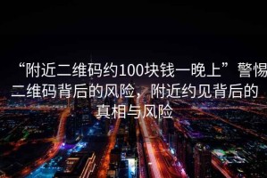“附近二維碼約100塊錢一晚上”警惕二維碼背后的風(fēng)險(xiǎn)，附近約見背后的真相與風(fēng)險(xiǎn)