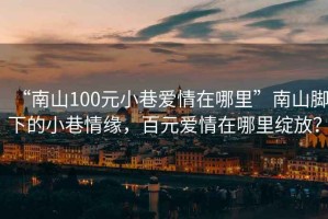 “南山100元小巷愛情在哪里”南山腳下的小巷情緣，百元愛情在哪里綻放？