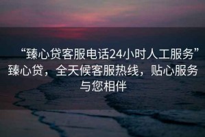 “臻心貸客服電話24小時(shí)人工服務(wù)”臻心貸，全天候客服熱線，貼心服務(wù)與您相伴