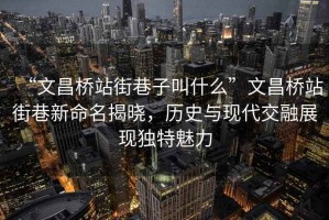 “文昌橋站街巷子叫什么”文昌橋站街巷新命名揭曉，歷史與現(xiàn)代交融展現(xiàn)獨(dú)特魅力