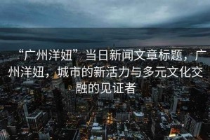 “廣州洋妞”當日新聞文章標題，廣州洋妞，城市的新活力與多元文化交融的見證者