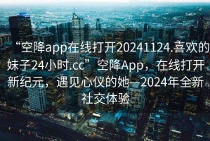 “空降app在線打開20241124.喜歡的妹子24小時(shí).cc”空降A(chǔ)pp，在線打開新紀(jì)元，遇見心儀的她—2024年全新社交體驗(yàn)