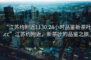 “江蘇約附近1130.24小時品鑒新茶葉.cc”江蘇約附近，新茶葉的品鑒之旅