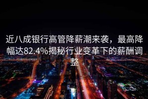 近八成銀行高管降薪潮來襲，最高降幅達(dá)82.4%揭秘行業(yè)變革下的薪酬調(diào)整