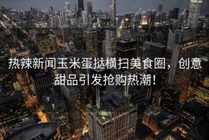 熱辣新聞玉米蛋撻橫掃美食圈，創(chuàng)意甜品引發(fā)搶購熱潮！