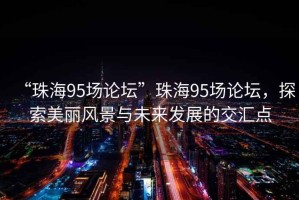 “珠海95場論壇”珠海95場論壇，探索美麗風景與未來發(fā)展的交匯點