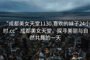 “成都美女天堂1130.喜歡的妹子24小時(shí).cc”成都美女天堂，探尋美麗與自然共舞的一天