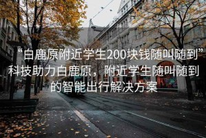 “白鹿原附近學(xué)生200塊錢隨叫隨到”科技助力白鹿原，附近學(xué)生隨叫隨到的智能出行解決方案
