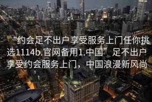 “約會(huì)足不出戶享受服務(wù)上門任你挑選1114b.官網(wǎng)備用1.中國(guó)”足不出戶享受約會(huì)服務(wù)上門，中國(guó)浪漫新風(fēng)尚