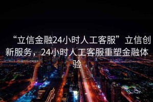 “立信金融24小時人工客服”立信創(chuàng)新服務，24小時人工客服重塑金融體驗