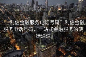 “利信金融服務(wù)電話號(hào)碼”利信金融服務(wù)電話號(hào)碼，一站式金融服務(wù)的便捷通道