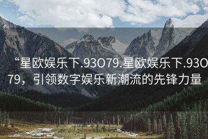 “星歐娛樂下.93O79.星歐娛樂下.93O79，引領數(shù)字娛樂新潮流的先鋒力量