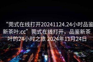 “莞式在線打開(kāi)20241124.24小時(shí)品鑒新茶葉.cc”莞式在線打開(kāi)，品鑒新茶葉的24小時(shí)之旅 2024年11月24日